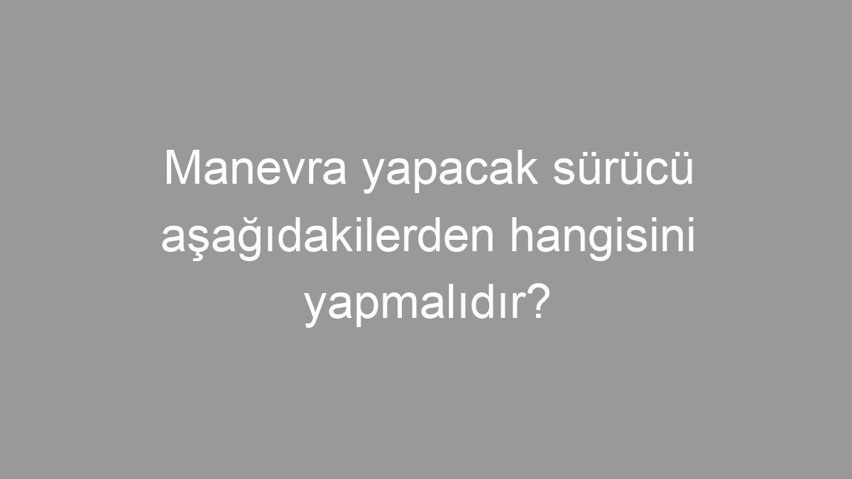 Manevra yapacak sürücü aşağıdakilerden hangisini yapmalıdır?