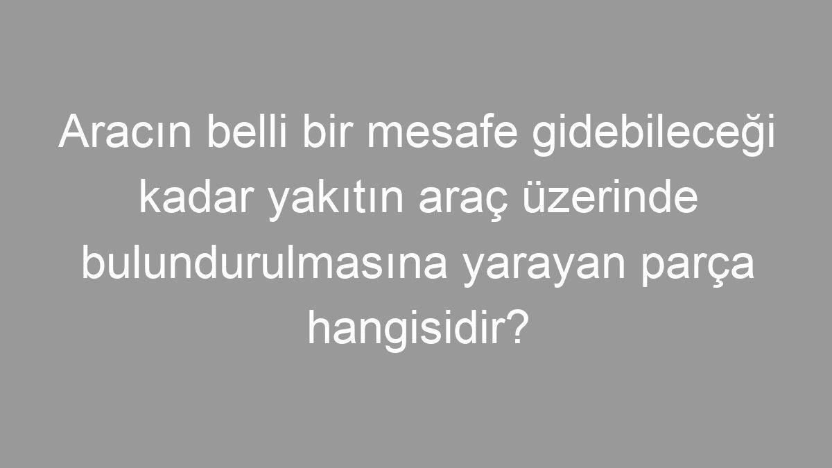 Aracın belli bir mesafe gidebileceği kadar yakıtın araç üzerinde bulundurulmasına yarayan parça hangisidir?