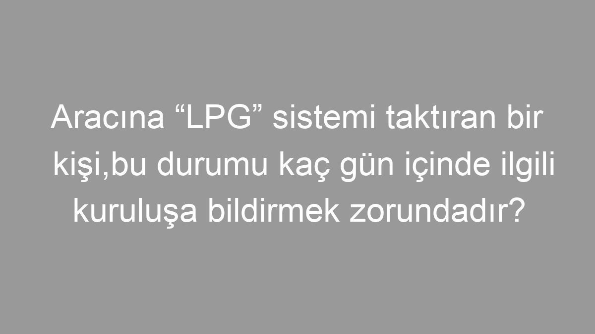 Aracına “LPG” sistemi taktıran bir kişi,bu durumu kaç gün içinde ilgili kuruluşa bildirmek zorundadır?