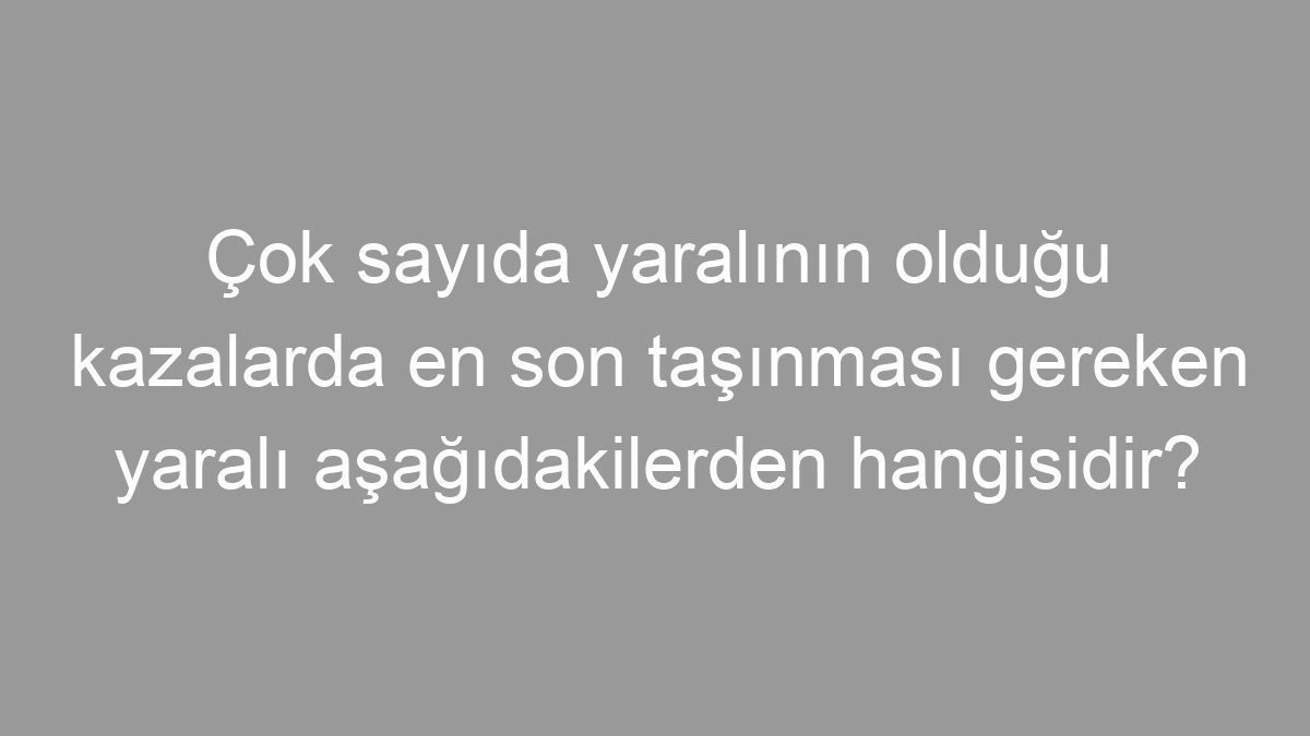Çok sayıda yaralının olduğu kazalarda en son taşınması gereken yaralı aşağıdakilerden hangisidir?