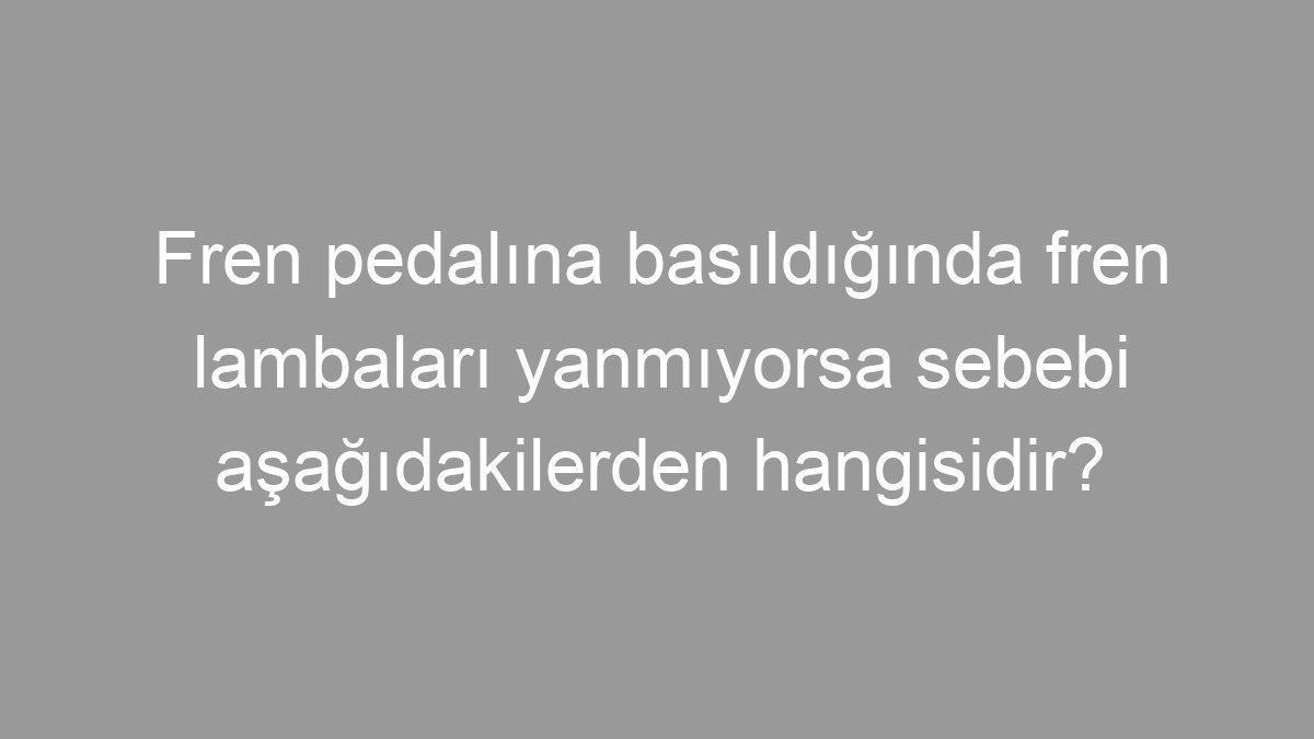 Fren pedalına basıldığında fren lambaları yanmıyorsa sebebi aşağıdakilerden hangisidir?