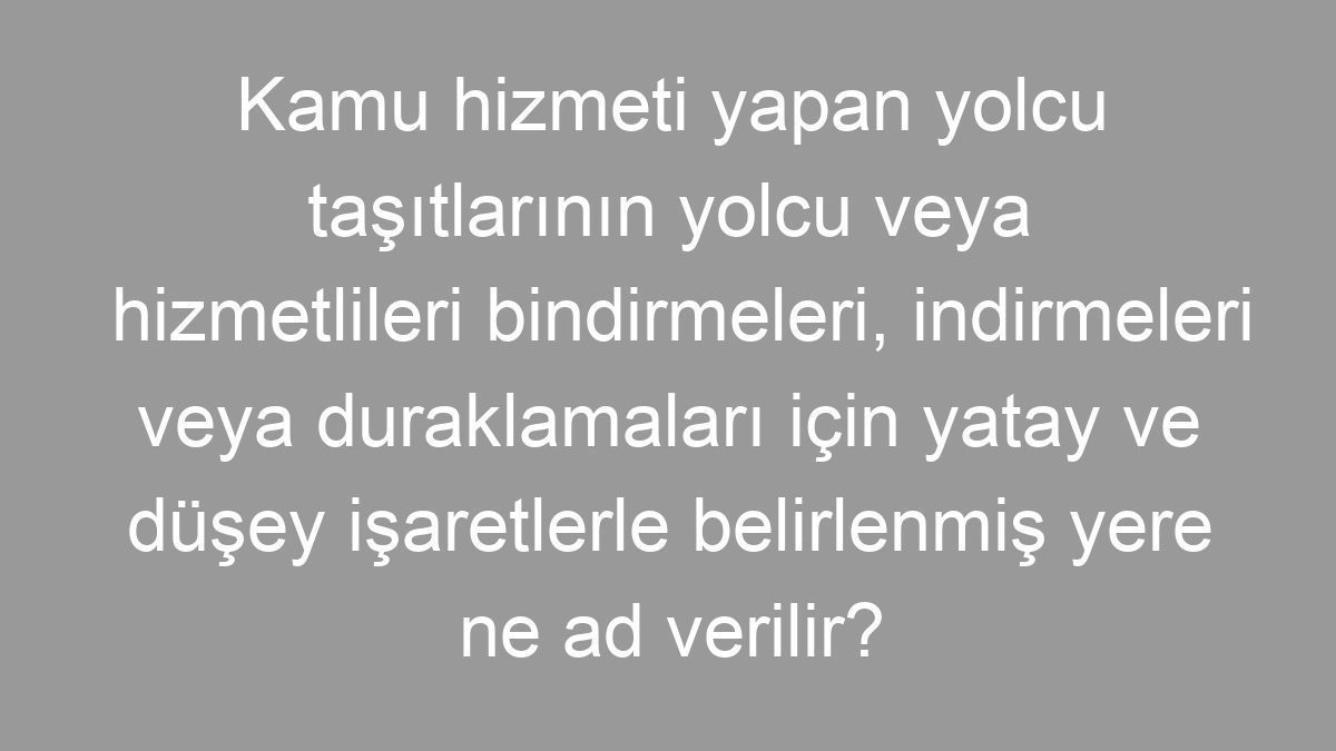 Kamu hizmeti yapan yolcu taşıtlarının yolcu veya hizmetlileri bindirmeleri, indirmeleri veya duraklamaları için yatay ve düşey işaretlerle belirlenmiş yere ne ad verilir?