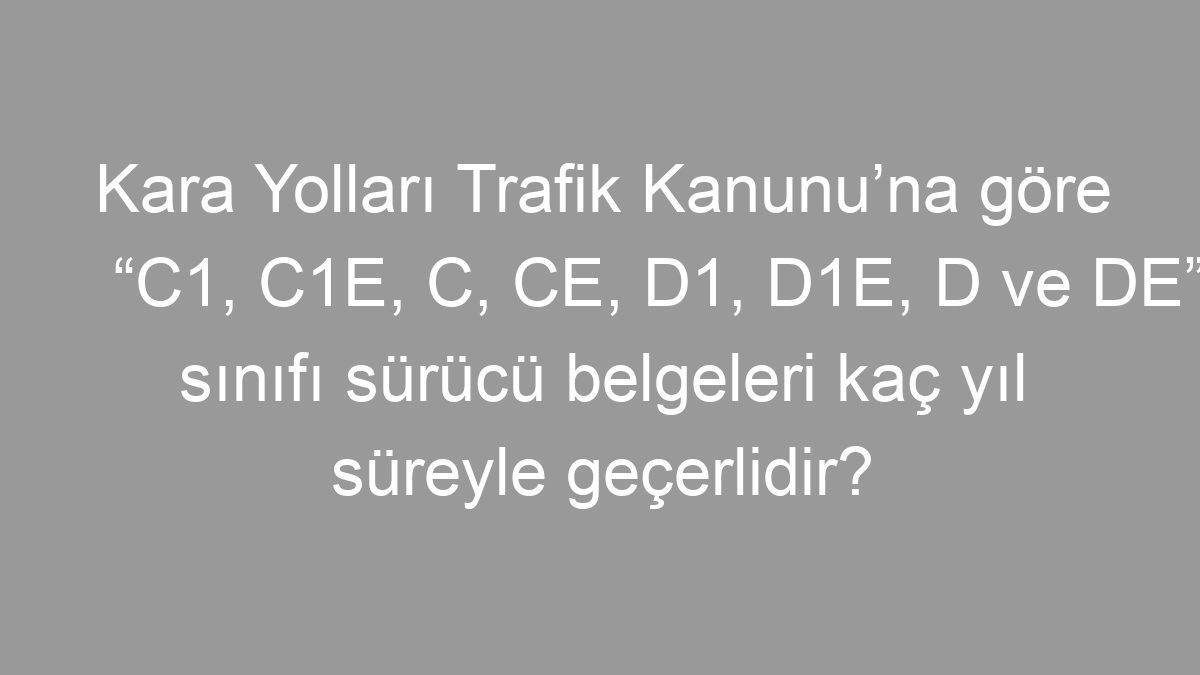 Kara Yolları Trafik Kanunu’na göre “C1, C1E, C, CE, D1, D1E, D ve DE” sınıfı sürücü belgeleri kaç yıl süreyle geçerlidir?