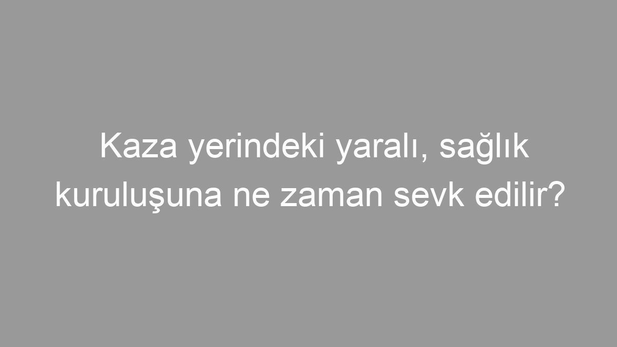 Kaza yerindeki yaralı, sağlık kuruluşuna ne zaman sevk edilir?