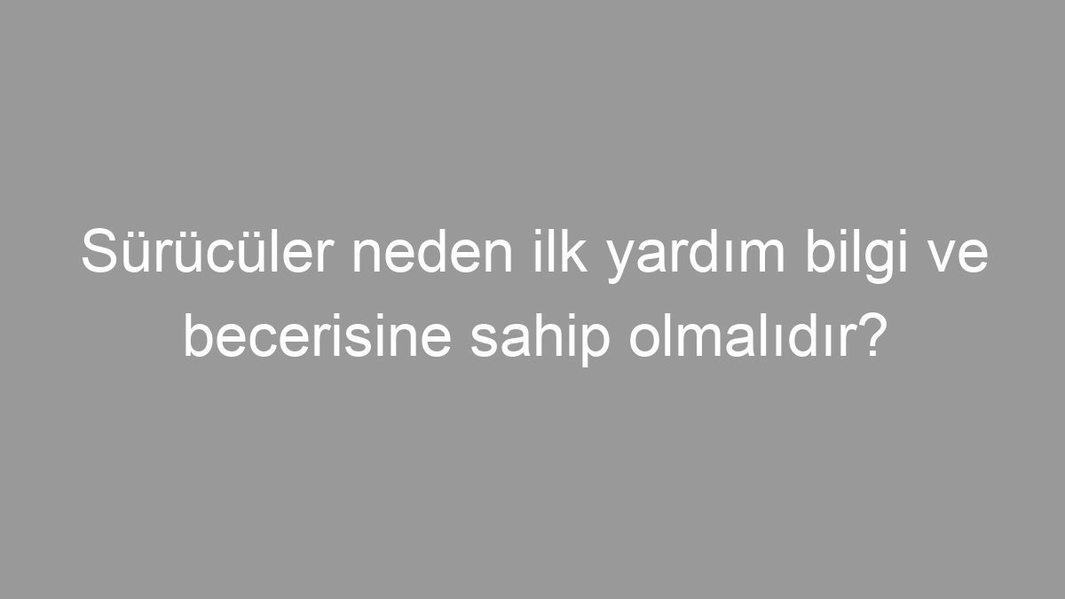 Sürücüler neden ilk yardım bilgi ve becerisine sahip olmalıdır?