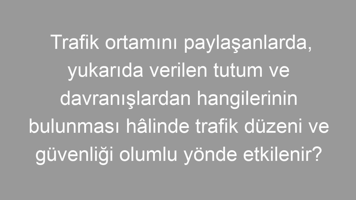 Trafik ortamını paylaşanlarda, yukarıda verilen tutum ve davranışlardan hangilerinin bulunması hâlinde trafik düzeni ve güvenliği olumlu yönde etkilenir?