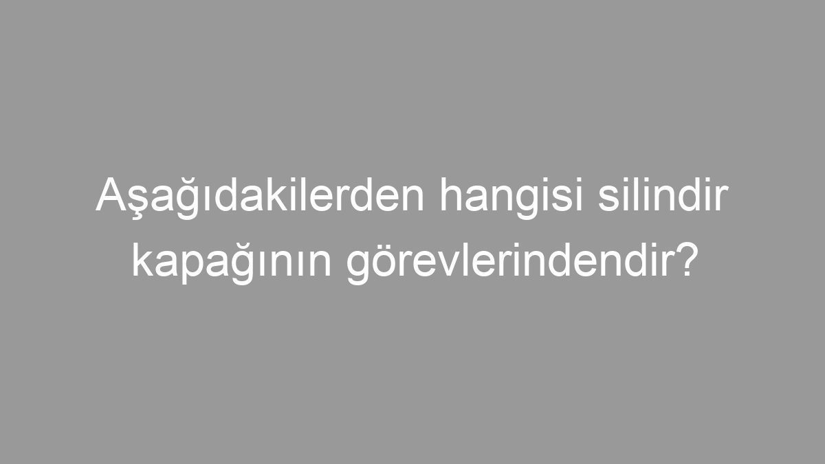 Aşağıdakilerden hangisi silindir kapağının görevlerindendir?