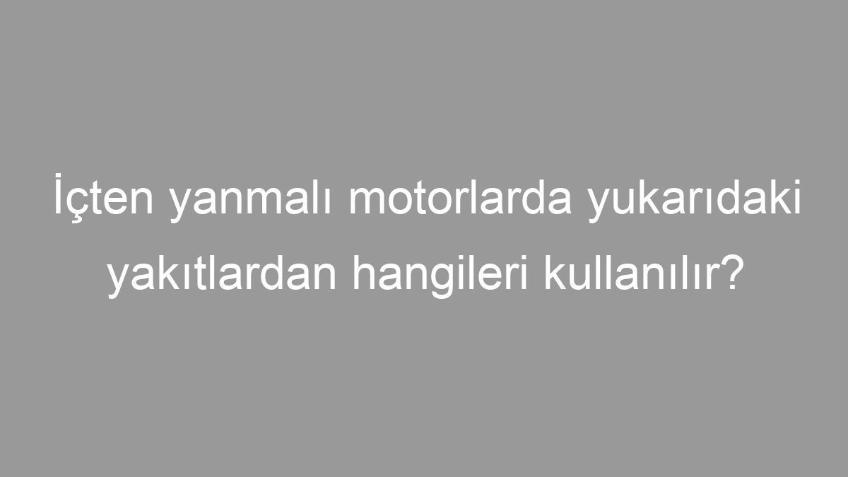 İçten yanmalı motorlarda yukarıdaki yakıtlardan hangileri kullanılır?
