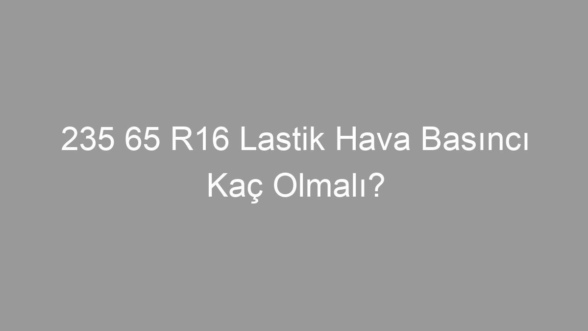 235 65 R16 Lastik Hava Basıncı Kaç Olmalı?