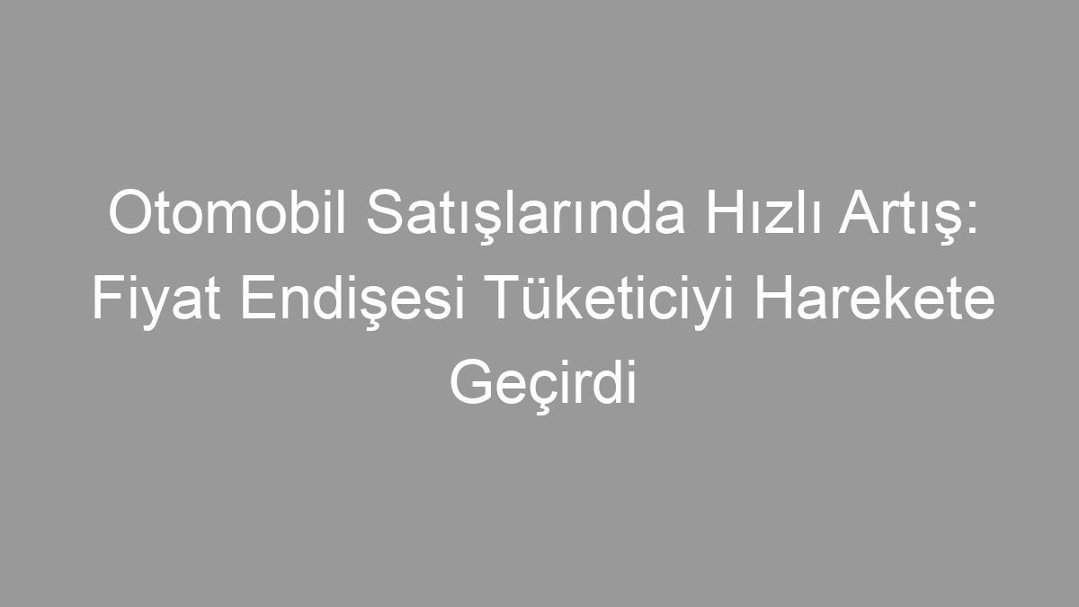 Otomobil Satışlarında Hızlı Artış: Fiyat Endişesi Tüketiciyi Harekete Geçirdi