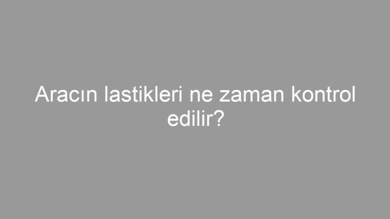 Aracın lastikleri ne zaman kontrol edilir?
