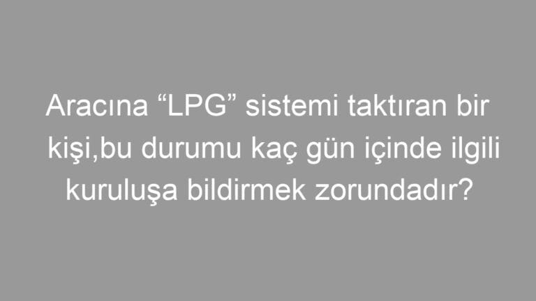 Aracına “LPG” sistemi taktıran bir kişi,bu durumu kaç gün içinde ilgili kuruluşa bildirmek zorundadır?