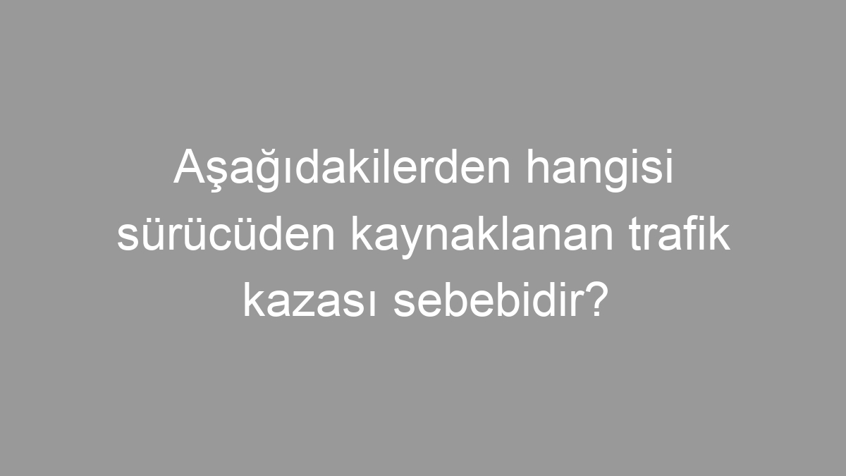 Aşağıdakilerden hangisi sürücüden kaynaklanan trafik kazası sebebidir?