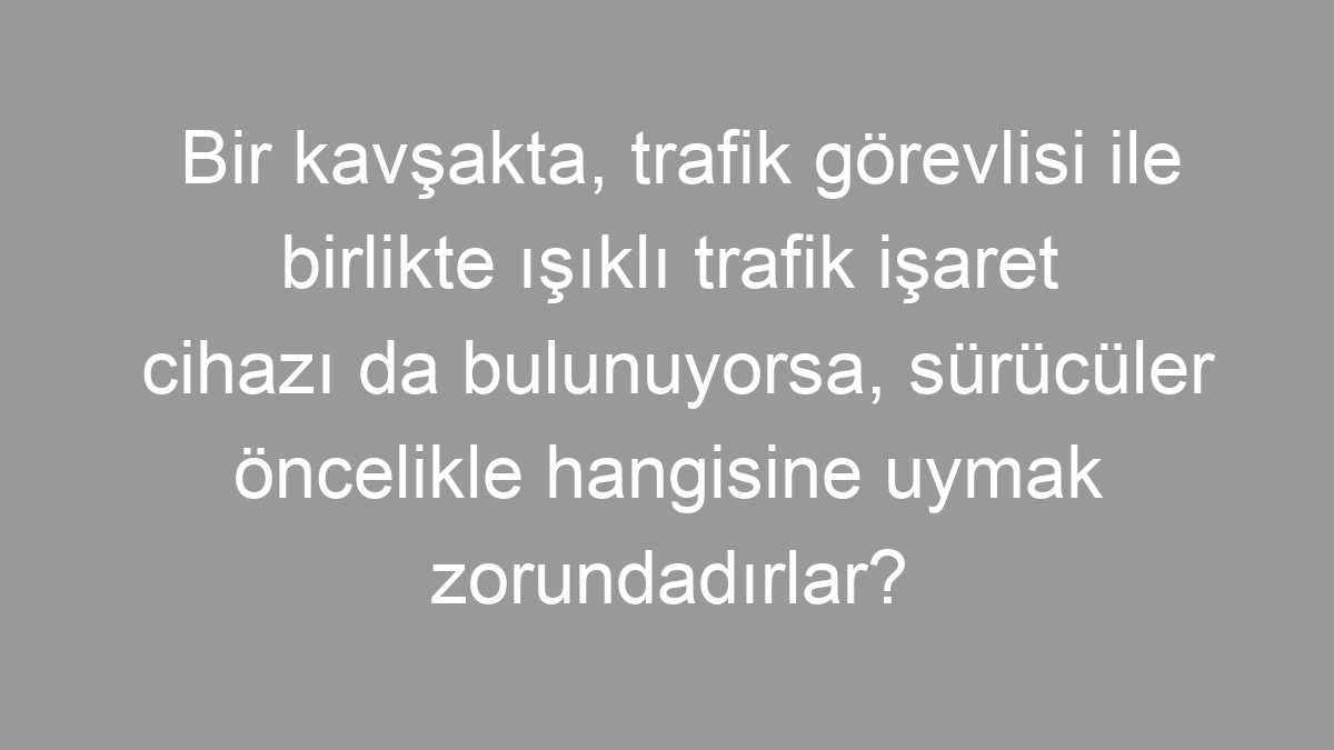 Bir kavşakta, trafik görevlisi ile birlikte ışıklı trafik işaret cihazı da bulunuyorsa, sürücüler öncelikle hangisine uymak zorundadırlar?