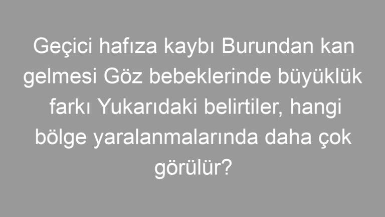 Geçici hafıza kaybı Burundan kan gelmesi Göz bebeklerinde büyüklük farkı Yukarıdaki belirtiler, hangi bölge yaralanmalarında daha çok görülür?