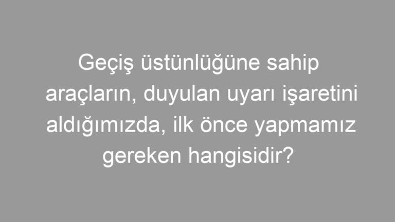 Geçiş üstünlüğüne sahip araçların, duyulan uyarı işaretini aldığımızda, ilk önce yapmamız gereken hangisidir?