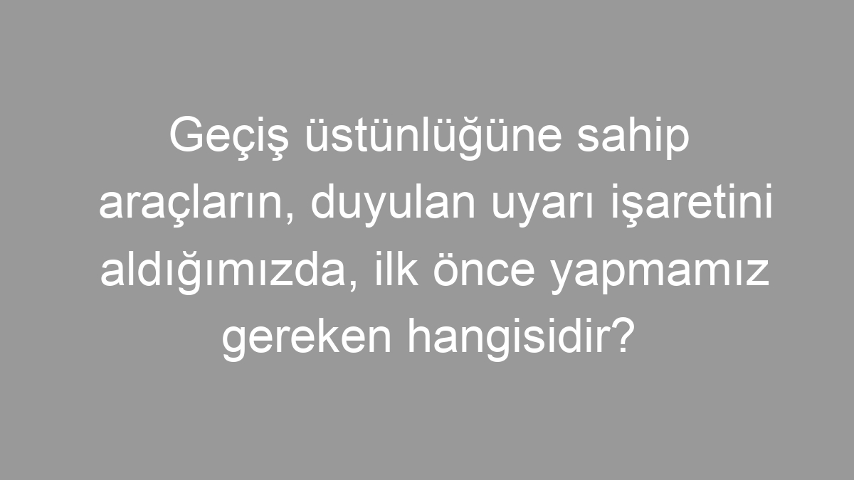 Geçiş üstünlüğüne sahip araçların, duyulan uyarı işaretini aldığımızda, ilk önce yapmamız gereken hangisidir?