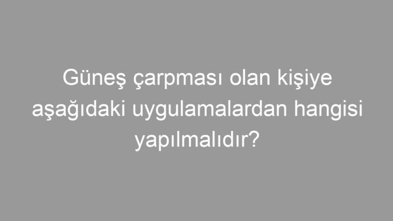 Güneş çarpması olan kişiye aşağıdaki uygulamalardan hangisi yapılmalıdır?