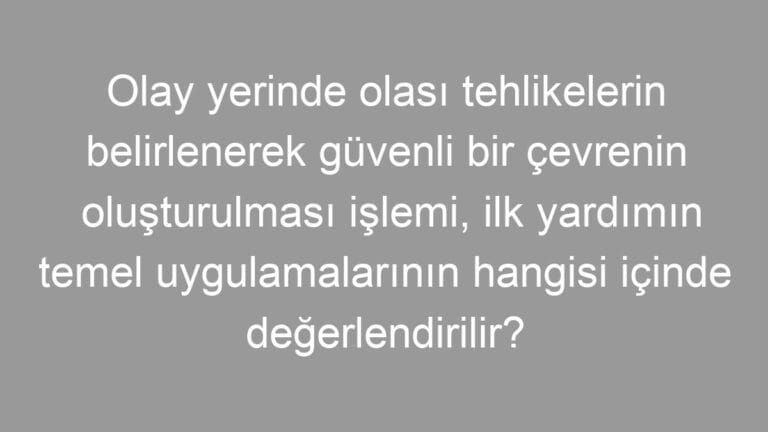 Olay yerinde olası tehlikelerin belirlenerek güvenli bir çevrenin oluşturulması işlemi, ilk yardımın temel uygulamalarının hangisi içinde değerlendirilir?
