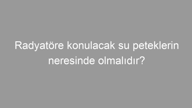 Radyatöre konulacak su peteklerin neresinde olmalıdır?