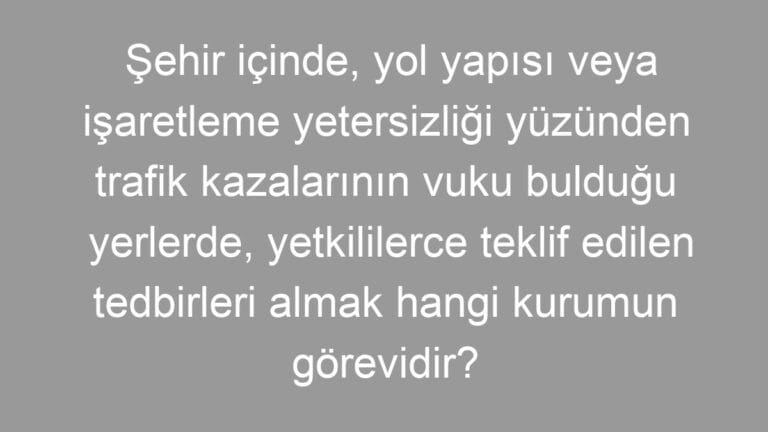 Şehir içinde, yol yapısı veya işaretleme yetersizliği yüzünden trafik kazalarının vuku bulduğu yerlerde, yetkililerce teklif edilen tedbirleri almak hangi kurumun görevidir?