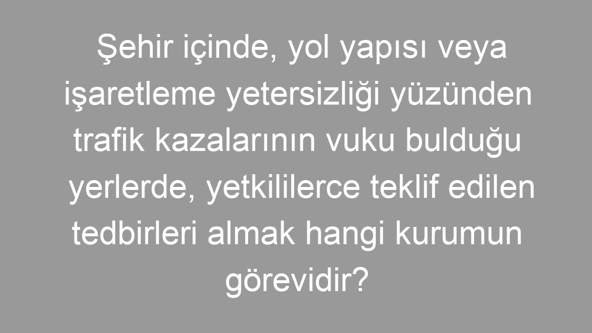 Şehir içinde, yol yapısı veya işaretleme yetersizliği yüzünden trafik kazalarının vuku bulduğu yerlerde, yetkililerce teklif edilen tedbirleri almak hangi kurumun görevidir?