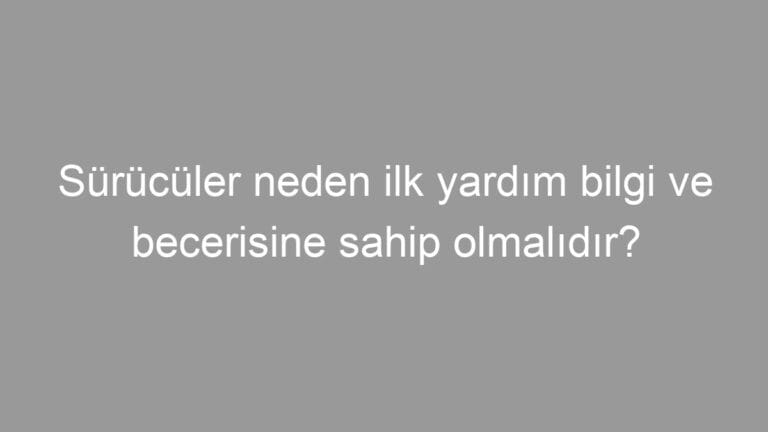 Sürücüler neden ilk yardım bilgi ve becerisine sahip olmalıdır?