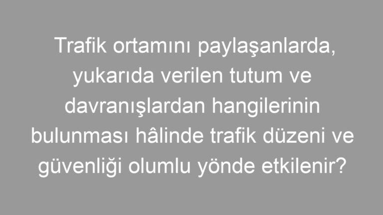 Trafik ortamını paylaşanlarda, yukarıda verilen tutum ve davranışlardan hangilerinin bulunması hâlinde trafik düzeni ve güvenliği olumlu yönde etkilenir?
