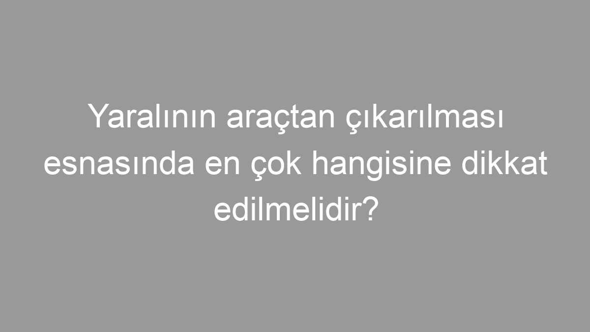 Yaralının araçtan çıkarılması esnasında en çok hangisine dikkat edilmelidir?
