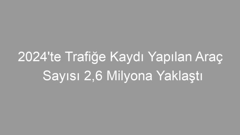 2024’te Trafiğe Kaydı Yapılan Araç Sayısı 2,6 Milyona Yaklaştı