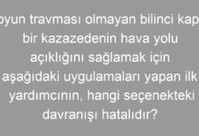Boyun travması olmayan bilinci kapalı bir kazazedenin hava yolu açıklığını sağlamak için aşağıdaki uygulamaları yapan ilk yardımcının, hangi seçenekteki davranışı hatalıdır?
