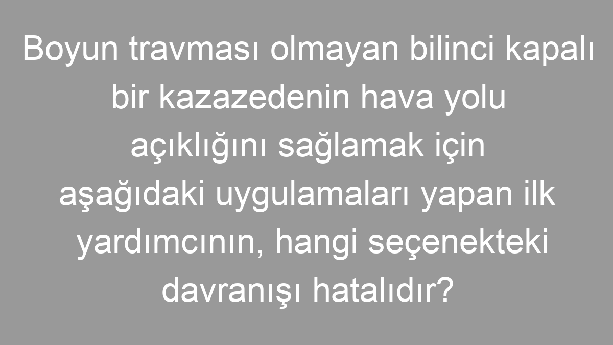 Boyun travması olmayan bilinci kapalı bir kazazedenin hava yolu açıklığını sağlamak için aşağıdaki uygulamaları yapan ilk yardımcının, hangi seçenekteki davranışı hatalıdır?