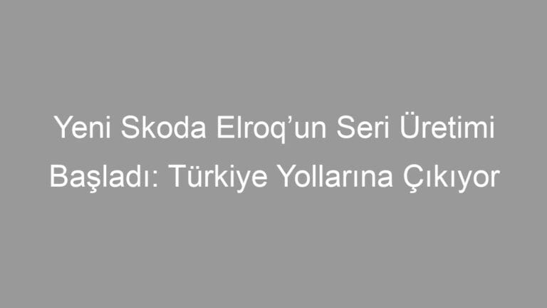 Yeni Skoda Elroq’un Seri Üretimi Başladı: Türkiye Yollarına Çıkıyor