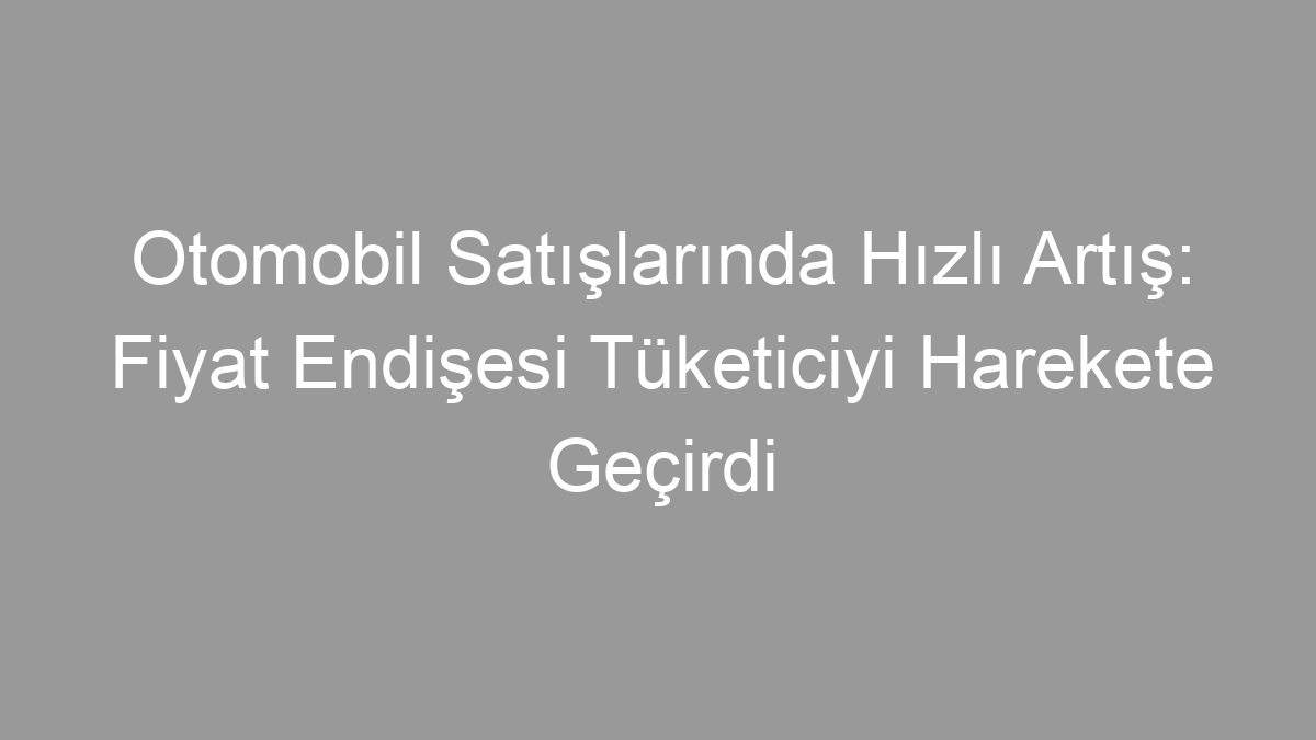 Otomobil Satışlarında Hızlı Artış: Fiyat Endişesi Tüketiciyi Harekete Geçirdi