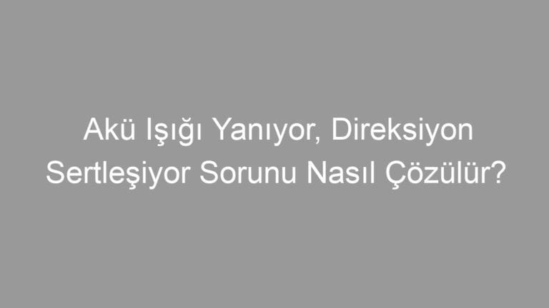 Akü Işığı Yanıyor, Direksiyon Sertleşiyor Sorunu Nasıl Çözülür?